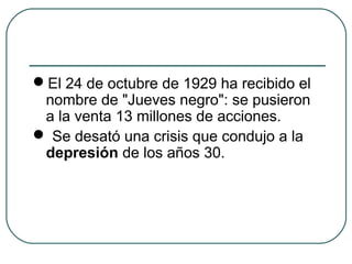 El 24 de octubre de 1929 ha recibido el
nombre de "Jueves negro": se pusieron
a la venta 13 millones de acciones.
 Se desató una crisis que condujo a la
depresión de los años 30.
 