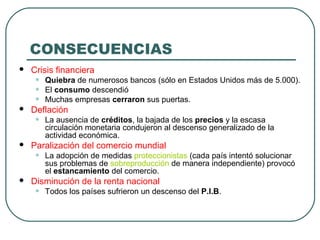 CONSECUENCIAS
 Crisis financiera
• Quiebra de numerosos bancos (sólo en Estados Unidos más de 5.000).
• El consumo descendió
• Muchas empresas cerraron sus puertas.
 Deflación
• La ausencia de créditos, la bajada de los precios y la escasa
circulación monetaria condujeron al descenso generalizado de la
actividad económica.
 Paralización del comercio mundial
• La adopción de medidas proteccionistas (cada país intentó solucionar
sus problemas de sobreproducción de manera independiente) provocó
el estancamiento del comercio.
 Disminución de la renta nacional
• Todos los países sufrieron un descenso del P.I.B.
 