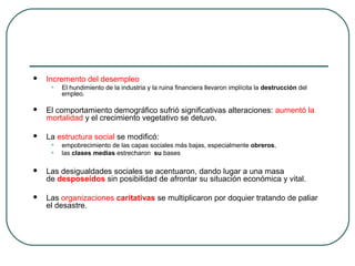  Incremento del desempleo
• El hundimiento de la industria y la ruina financiera llevaron implícita la destrucción del
empleo.
 El comportamiento demográfico sufrió significativas alteraciones: aumentó la
mortalidad y el crecimiento vegetativo se detuvo.
 La estructura social se modificó:
• empobrecimiento de las capas sociales más bajas, especialmente obreros,
• las clases medias estrecharon su bases
 Las desigualdades sociales se acentuaron, dando lugar a una masa
de desposeídos sin posibilidad de afrontar su situación económica y vital.
 Las organizaciones caritativas se multiplicaron por doquier tratando de paliar
el desastre.
 