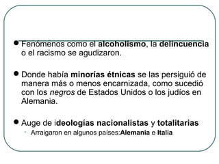 Fenómenos como el alcoholismo, la delincuencia
o el racismo se agudizaron.
Donde había minorías étnicas se las persiguió de
manera más o menos encarnizada, como sucedió
con los negros de Estados Unidos o los judíos en
Alemania.
Auge de ideologías nacionalistas y totalitarias
• Arraigaron en algunos países:Alemania e Italia
 