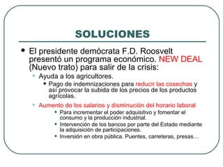 SOLUCIONES
 El presidente demócrata F.D. Roosvelt
presentó un programa económico. NEW DEAL
(Nuevo trato) para salir de la crisis:
• Ayuda a los agricultores.
• Pago de indemnizaciones para reducir las cosechas y
así provocar la subida de los precios de los productos
agrícolas.
• Aumento de los salarios y disminución del horario laboral
• Para incrementar el poder adquisitivo y fomentar el
consumo y la producción industrial.
• Intervención de los bancos por parte del Estado mediante
la adquisición de participaciones.
• Inversión en obra pública. Puentes, carreteras, presas…
 