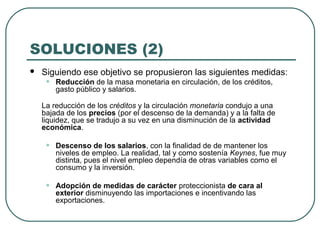 SOLUCIONES (2)
 Siguiendo ese objetivo se propusieron las siguientes medidas:
• Reducción de la masa monetaria en circulación, de los créditos,
gasto público y salarios.
La reducción de los créditos y la circulación monetaria condujo a una
bajada de los precios (por el descenso de la demanda) y a la falta de
liquidez, que se tradujo a su vez en una disminución de la actividad
económica.
• Descenso de los salarios, con la finalidad de de mantener los
niveles de empleo. La realidad, tal y como sostenía Keynes, fue muy
distinta, pues el nivel empleo dependía de otras variables como el
consumo y la inversión.
• Adopción de medidas de carácter proteccionista de cara al
exterior disminuyendo las importaciones e incentivando las
exportaciones.
 