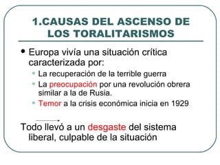 1.CAUSAS DEL ASCENSO DE
LOS TORALITARISMOS
 Europa vivía una situación crítica
caracterizada por:
• La recuperación de la terrible guerra
• La preocupación por una revolución obrera
similar a la de Rusia.
• Temor a la crisis económica inicia en 1929
Todo llevó a un desgaste del sistema
liberal, culpable de la situación
 
