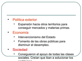 
Política exterior

Expansión hacia otros territorios para
conseguir mercados y materias primas.

Economía

Intervencionismo del Estado

Fomento de las obras públicas para
disminuir el desempleo.

Sociedad

Consiguieron el apoyo de todas las clases
sociales. Creían que iban a solucionar los
 