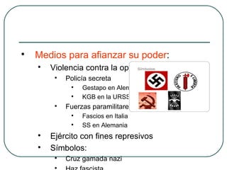 
Medios para afianzar su poder:

Violencia contra la oposición:

Policía secreta

Gestapo en Alemania

KGB en la URSS

Fuerzas paramilitares

Fascios en Italia

SS en Alemania

Ejército con fines represivos

Símbolos:

Cruz gamada nazi

 