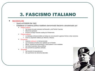 3. FASCISMO ITALIANO
 MUSSOLINI
• Subió al PODER EN 1922
• Estableció un sistema político totalitario denominado fascismo caracterizado por:
• Política interior:
• Se impuso el poder absoluto de Mussolini y del Partido Fascista.
• Eliminó la oposición
• El Gran Consejo Fascista sustituyó al Parlamento.
• Política exterior:
• La ideología ultranacionalista se tradujo en una actuación agresiva frente a otras naciones.
• Inició su expansión italiana por Abisinia ( Etiopía)
• Economía:
• Sistema autárquico e intervencionista
• Las empresas privadas eran vigiladas por el Estado
• Minas, industria armamentística y naval pasaron a ser estatales.
• Se hicieron grandes obras públicas
• Se aumentó la superficie cultivada.
• Sociedad
• Se fomentó el corporativismo
• Se suprimieron los derechos laborales
 