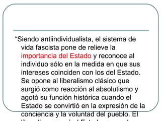 “Siendo antiindividualista, el sistema de
vida fascista pone de relieve la
importancia del Estado y reconoce al
individuo sólo en la medida en que sus
intereses coinciden con los del Estado.
Se opone al liberalismo clásico que
surgió como reacción al absolutismo y
agotó su función histórica cuando el
Estado se convirtió en la expresión de la
conciencia y la voluntad del pueblo. El
 