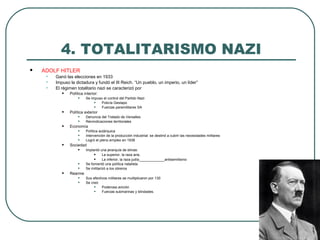 4. TOTALITARISMO NAZI
 ADOLF HITLER
• Ganó las elecciones en 1933
• Impuso la dictadura y fundó el III Reich. “Un pueblo, un imperio, un líder”
• El régimen totalitario nazi se caracterizó por
• Política interior:
• Se impuso el control del Partido Nazi
• Policía Gestapo
• Fuerzas paramilitares SA
• Política exterior
• Denuncia del Tratado de Versalles
• Reivindicaciones territoriales
• Economía
• Política autárquica
• Intervención de la producción industrial: se destinó a cubrir las necesidades militares
• Logró el pleno empleo en 1938
• Sociedad
• Implantó una jerarquía de etnias:
• La superior, la raza aria,
• La inferior, la raza judía_____________antisemitismo
• Se fomentó una política natalista
• Se militarizó a los obreros
• Rearme
• Sus efectivos militares se multiplicaron por 130
• Se creó
• Poderosa avición
• Fuerzas submarinas y blindades.
 