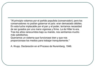 "Al principio votamos por el partido populista (conservador); pero los
conservadores no podían gobernar el país: eran demasiado débiles.
En esta lucha implacable por el pan y el poder, teníamos necesidad
de ser guiados por una mano vigorosa y firme. La de Hitler lo era.
Tras los años ranscurridos bajo su mando, nos sentíamos mucho
más satisfechos.
Queríamos un sistema que funcionase bien y que nos
proporcionase los medios para trabajar tranquilamente."
A. Krupp. Declaración en el Proceso de Nuremberg. 1948.
 