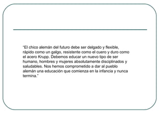 “El chico alemán del futuro debe ser delgado y flexible,
rápido como un galgo, resistente como el cuero y duro como
el acero Krupp. Debemos educar un nuevo tipo de ser
humano, hombres y mujeres absolutamente disciplinados y
saludables. Nos hemos comprometido a dar al pueblo
alemán una educación que comienza en la infancia y nunca
termina.”
 
