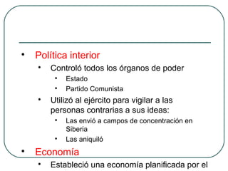 
Política interior

Controló todos los órganos de poder

Estado

Partido Comunista

Utilizó al ejército para vigilar a las
personas contrarias a sus ideas:

Las envió a campos de concentración en
Siberia

Las aniquiló

Economía

Estableció una economía planificada por el
 