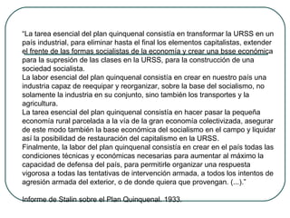 “La tarea esencial del plan quinquenal consistía en transformar la URSS en un
país industrial, para eliminar hasta el final los elementos capitalistas, extender
el frente de las formas socialistas de la economía y crear una bsse económica
para la supresión de las clases en la URSS, para la construcción de una
sociedad socialista.
La labor esencial del plan quinquenal consistía en crear en nuestro país una
industria capaz de reequipar y reorganizar, sobre la base del socialismo, no
solamente la industria en su conjunto, sino también los transportes y la
agricultura.
La tarea esencial del plan quinquenal consistía en hacer pasar la pequeña
economía rural parcelada a la vía de la gran economía colectivizada, asegurar
de este modo también la base económica del socialismo en el campo y liquidar
así la posibilidad de restauración del capitalismo en la URSS.
Finalmente, la labor del plan quinquenal consistía en crear en el país todas las
condiciones técnicas y económicas necesarias para aumentar al máximo la
capacidad de defensa del país, para permitirle organizar una respuesta
vigorosa a todas las tentativas de intervención armada, a todos los intentos de
agresión armada del exterior, o de donde quiera que provengan. (...).”
Informe de Stalin sobre el Plan Quinquenal. 1933.
 