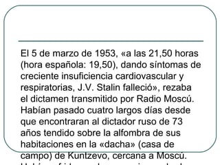 El 5 de marzo de 1953, «a las 21,50 horas
(hora española: 19,50), dando síntomas de
creciente insuficiencia cardiovascular y
respiratorias, J.V. Stalin falleció», rezaba
el dictamen transmitido por Radio Moscú.
Habían pasado cuatro largos días desde
que encontraran al dictador ruso de 73
años tendido sobre la alfombra de sus
habitaciones en la «dacha» (casa de
campo) de Kuntzevo, cercana a Moscú.
 