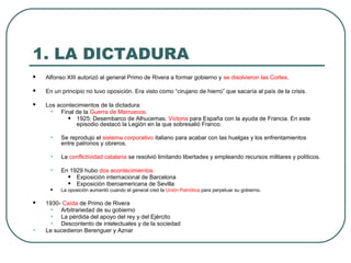 1. LA DICTADURA
 Alfonso XIII autorizó al general Primo de Rivera a formar gobierno y se disolvieron las Cortes.
 En un principio no tuvo oposición. Era visto como “cirujano de hierro” que sacaría al país de la crisis.
 Los acontecimientos de la dictadura:
• Final de la Guerra de Marruecos.
• 1925: Desembarco de Alhucemas. Victoria para España con la ayuda de Francia. En este
episodio destacó la Legión en la que sobresalió Franco.
• Se reprodujo el sistema corporativo italiano para acabar con las huelgas y los enfrentamientos
entre patronos y obreros.
• La conflictividad catalana se resolvió limitando libertades y empleando recursos militares y políticos.
• En 1929 hubo dos acontecimientos
• Exposición internacional de Barcelona
• Exposición Iberoamericana de Sevilla
• La oposición aumentó cuando el general creó la Unión Patriótica para perpetuar su gobierno.
 1930- Caída de Primo de Rivera
• Arbitrariedad de su gobierno
• La pérdida del apoyo del rey y del Ejército
• Descontento de intelectuales y de la sociedad
• Le sucedieron Berenguer y Aznar
 