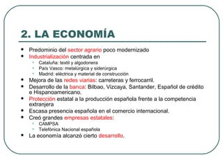 2. LA ECONOMÍA
 Predominio del sector agrario poco modernizado
 Industrialización centrada en
• Cataluña: textil y algodonera
• País Vasco: metalúrgica y siderúrgica
• Madrid: eléctrica y material de construcción
 Mejora de las redes viarias: carreteras y ferrocarril.
 Desarrollo de la banca: Bilbao, Vizcaya, Santander, Español de crédito
e Hispanoamericano.
 Protección estatal a la producción española frente a la competencia
extranjera
 Escasa presencia española en el comercio internacional.
 Creó grandes empresas estatales:
• CAMPSA
• Telefónica Nacional española
 La economía alcanzó cierto desarrollo.
 