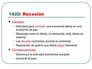 1920: Recesión
 Causas:
• Dificultad para convertir una economía bélica en una
economía de paz.
• Desajuste entre la oferta y la demanda, esta última se
estancó.
• Las deudas contraídas durante la contienda.
• Reparación de guerra que debía pagar Alemania.
 Consecuencias:
• Disminuyó la actividad económica europea
• Aumentó el paro
 