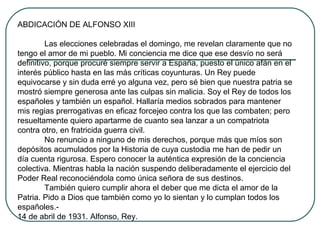 ABDICACIÓN DE ALFONSO XIII
Las elecciones celebradas el domingo, me revelan claramente que no
tengo el amor de mi pueblo. Mi conciencia me dice que ese desvío no será
definitivo, porque procuré siempre servir a España, puesto el único afán en el
interés público hasta en las más críticas coyunturas. Un Rey puede
equivocarse y sin duda erré yo alguna vez, pero sé bien que nuestra patria se
mostró siempre generosa ante las culpas sin malicia. Soy el Rey de todos los
españoles y también un español. Hallaría medios sobrados para mantener
mis regias prerrogativas en eficaz forcejeo contra los que las combaten; pero
resueltamente quiero apartarme de cuanto sea lanzar a un compatriota
contra otro, en fratricida guerra civil.
No renuncio a ninguno de mis derechos, porque más que míos son
depósitos acumulados por la Historia de cuya custodia me han de pedir un
día cuenta rigurosa. Espero conocer la auténtica expresión de la conciencia
colectiva. Mientras habla la nación suspendo deliberadamente el ejercicio del
Poder Real reconociéndola como única señora de sus destinos.
También quiero cumplir ahora el deber que me dicta el amor de la
Patria. Pido a Dios que también como yo lo sientan y lo cumplan todos los
españoles.-
14 de abril de 1931. Alfonso, Rey.
 