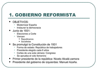 1. GOBIERNO REFORMISTA
 OBJETIVOS:
• Modernizar España
• Instaurar la democracia
 Junio de 1931:
• Elecciones a Corte
• Vencen
• Republicanos
• Socialistas
 Se promulgó la Constitución de 1931
• Forma de estado: República de trabajadores
• Presidente elegido cada 6 años
• Cortes de una sola cámara: Congreso
• Se aprueba el voto femenino
 Primer presidente de la república: Niceto Alcalá zamora
 Presidente del gobierno de izquierdas: Manuel Azaña.
 