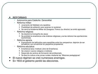  REFORMAS
• Autonomía para Cataluña: Generalitat
• Reforma militar:
• Juramento de fidelidad a la república
• Posibilidad de jubilación para quienes no quisieran
• Se cerró la Academia Militar de Zaragoza. Franco (su director) se sintió agraviado.
• Reforma religiosa
• Se disolvió la Compañía de Jesús
• Se prohibió la enseñanza a las órdenes religiosas y se les retiraron las aportaciones
económicas.
• Reforma agraria.
• Expropiación de latifundios para repartirlas entre los campesinos: dejarían de ser
jornaleros y se convertirían en pequeños propietarios.
• Reforma educativa
• Enseñanza laica: Instituto Libre de Enseñanza.
• Se crearon nuevos colegios e institutos
• Desarrollo de centros de formación del profesorado.
• Se llevó la cultura a las zonas rurales mediante las “Misiones pedagógicas”
 El nuevo régimen se creó numerosos enemigos.
 En 1933 el gobierno perdió las elecciones.
 