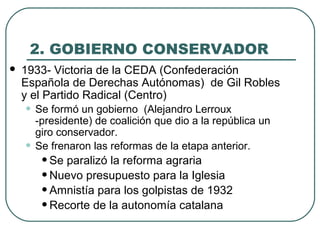 2. GOBIERNO CONSERVADOR
 1933- Victoria de la CEDA (Confederación
Española de Derechas Autónomas) de Gil Robles
y el Partido Radical (Centro)
• Se formó un gobierno (Alejandro Lerroux
-presidente) de coalición que dio a la república un
giro conservador.
• Se frenaron las reformas de la etapa anterior.
•Se paralizó la reforma agraria
•Nuevo presupuesto para la Iglesia
•Amnistía para los golpistas de 1932
•Recorte de la autonomía catalana
 