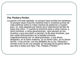 Paz, Piedad y Perdón
La guerra civil está agotada, no porque haya arriado las banderas,
no porque hayan suscrito nuestras tesis o nuestros puntos de
vista políticos sobre la mejor manera de gobernar a nuestro
país, no; está agotada por efecto de la experiencia terrible de
estos dos años...Y cuando la antorcha pase a otras manos, a
otros hombres, a otras generaciones...que piensen en los
muertos y que escuchen su lección: la de esos hombres, que
han caído embravecidos en la batalla luchando
magnánimamente por un ideal grandioso, y que ahora,
abrigados, en la tierra materna, ya no tienen odio, ya no tienen
rencor, y nos envían, con los destellos de su luz, tranquila y
remota como la de una estrella, el mensaje de la patria eterna
que dice a todos sus hijos: Paz, Piedad y Perdón."
 