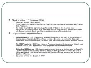  El golpe militar (17-19 julio de 1936)
• triunfó en algunas zonas del país
• Zonas clave como Madrid, Cataluña o el País Vasco se mantuvieron en manos del gobierno
de la República.
• En medio de una brutal represión, España quedó dividida en dos zonas: la zona
republicana, donde el gobierno legal trataba de imponer su autoridad a las milicias obreras,
y la España nacional, donde los militares establecieron una férrea dictadura.
 La guerra tuvo tres grandes fases:
• Julio 1936-marzo 1937. Los militares rebeldes consiguieron, gracias a la ayuda germano-
italiana, pasar al ejército de África, el más poderoso del país, a la península. Ocuparon
importantes territorios en el oeste y el centro, pero fracasaron en su intento de tomar Madrid.
• Abril 1937-noviembre 1937. Las tropas de Franco conquistaron la franja norte del país y se
lanzaron hacia la zona mediterránea para romper en dos la zona republicana.
• Diciembre 1937-febrero 1939. Las tropas insurrectas llegaron al Mediterráneo en Castellón.
La última ofensiva republicana y la batalla más dura de la guerra fue la batalla del Ebro en
julio-noviembre de 1938. El fracaso republicano precipitó el fin de la guerra con la toma de
Cataluña y Madrid.
• La guerra terminó el 1 de abril de 1939.
 