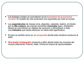  Los Estados Unidos se convirtieron en la locomotora de la economía
mundial. El modelo de vida americano fue exportado por todo el mundo.
 Los espectáculos de masas (cine, deportes, cabarets, teatro), el interés
por la alta costura, las nuevas corrientes musicales (jazz, charleston,
blues) se convirtieron en objetos de consumo y alimentaron a toda
una industria que hasta entonces no había sido significativa.
 El país se exhibió como en un escaparate donde toda iniciativa conducía al
éxito
 Una fuerte inmigración comenzó a afluir desde todos los rincones del
mundo (Alemania, Polonia, Italia, China) en busca de oportunidades.
 