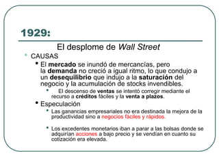 1929:
El desplome de Wall Street
• CAUSAS
• El mercado se inundó de mercancías, pero
la demanda no creció a igual ritmo, lo que condujo a
un desequilibrio que indujo a la saturación del
negocio y la acumulación de stocks invendibles.
• El descenso de ventas se intentó corregir mediante el
recurso a créditos fáciles y la venta a plazos.
• Especulación
• Las ganancias empresariales no era destinada la mejora de la
productividad sino a negocios fáciles y rápidos.
• Los excedentes monetarios iban a parar a las bolsas donde se
adquirían acciones a bajo precio y se vendían en cuanto su
cotización era elevada.
 