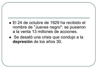  El 24 de octubre de 1929 ha recibido el
nombre de "Jueves negro": se pusieron
a la venta 13 millones de acciones.
 Se desató una crisis que condujo a la
depresión de los años 30.
 