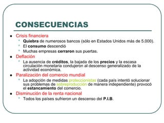 CONSECUENCIAS
 Crisis financiera
• Quiebra de numerosos bancos (sólo en Estados Unidos más de 5.000).
• El consumo descendió
• Muchas empresas cerraron sus puertas.
 Deflación
• La ausencia de créditos, la bajada de los precios y la escasa
circulación monetaria condujeron al descenso generalizado de la
actividad económica.
 Paralización del comercio mundial
• La adopción de medidas proteccionistas (cada país intentó solucionar
sus problemas de sobreproducción de manera independiente) provocó
el estancamiento del comercio.
 Disminución de la renta nacional
• Todos los países sufrieron un descenso del P.I.B.
 