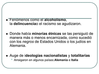  Fenómenos como el alcoholismo,
la delincuenciao el racismo se agudizaron.
 Donde había minorías étnicas se las persiguió de
manera más o menos encarnizada, como sucedió
con los negros de Estados Unidos o los judíos en
Alemania.
 Auge de ideologías nacionalistas y totalitarias
• Arraigaron en algunos países:Alemania e Italia
 