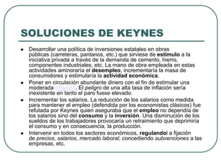 SOLUCIONES DE KEYNES
 Desarrollar una política de inversiones estatales en obras
públicas (carreteras, pantanos, etc.) que sirviese de estímulo a la
iniciativa privada a través de la demanda de cemento, hierro,
componentes industriales, etc. La mano de obra empleada en estas
actividades aminoraría el desempleo, incrementaría la masa de
consumidores y estimularía la actividad económica.
 Poner en circulación abundante dinero con el fin de estimular una
moderada inflación. El peligro de una alta tasa de inflación sería
inexistente en tanto el paro fuese elevado.
 Incrementar los salarios. La reducción de los salarios como medida
para mantener el empleo (defendida por los economistas clásicos) fue
refutada por Keynes quien aseguraba que el empleo no dependía de
los salarios sino del consumo y la inversión. Una disminución de los
sueldos de los trabajadores provocaría un retraimiento que deprimiría
el consumo y en consecuencia, la producción.
 Intervenir en todos los sectores económicos, regulandol a fijación
de precios, salarios, mercado laboral, concediendo subvenciones a las
empresas, etc.
 