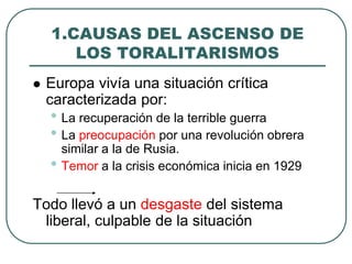 1.CAUSAS DEL ASCENSO DE
LOS TORALITARISMOS
 Europa vivía una situación crítica
caracterizada por:
• La recuperación de la terrible guerra
• La preocupación por una revolución obrera
similar a la de Rusia.
• Temor a la crisis económica inicia en 1929
Todo llevó a un desgaste del sistema
liberal, culpable de la situación
 