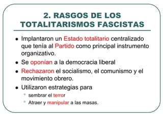 2. RASGOS DE LOS
TOTALITARISMOS FASCISTAS
 Implantaron un Estado totalitario centralizado
que tenía al Partido como principal instrumento
organizativo.
 Se oponían a la democracia liberal
 Rechazaron el socialismo, el comunismo y el
movimiento obrero.
 Utilizaron estrategias para
• sembrar el terror
• Atraer y manipular a las masas.
 