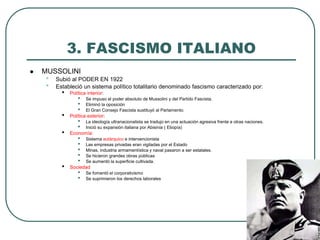 3. FASCISMO ITALIANO
 MUSSOLINI
• Subió al PODER EN 1922
• Estableció un sistema político totalitario denominado fascismo caracterizado por:
• Política interior:
• Se impuso el poder absoluto de Mussolini y del Partido Fascista.
• Eliminó la oposición
• El Gran Consejo Fascista sustituyó al Parlamento.
• Política exterior:
• La ideología ultranacionalista se tradujo en una actuación agresiva frente a otras naciones.
• Inició su expansión italiana por Abisinia ( Etiopía)
• Economía:
• Sistema autárquico e intervencionista
• Las empresas privadas eran vigiladas por el Estado
• Minas, industria armamentística y naval pasaron a ser estatales.
• Se hicieron grandes obras públicas
• Se aumentó la superficie cultivada.
• Sociedad
• Se fomentó el corporativismo
• Se suprimieron los derechos laborales
 