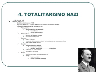 4. TOTALITARISMO NAZI
 ADOLF HITLER
• Ganó las elecciones en 1933
• Impuso la dictadura y fundó el III Reich. “Un pueblo, un imperio, un líder”
• El régimen totalitario nazi se caracterizó por
• Política interior:
• Se impuso el control del Partido Nazi
• Policía Gestapo
• Fuerzas paramilitares SA
• Política exterior
• Denuncia del Tratado de Versalles
• Reivindicaciones territoriales
• Economía
• Política autárquica
• Intervención de la producción industrial: se destinó a cubrir las necesidades militares
• Logró el pleno empleo en 1938
• Sociedad
• Implantó una jerarquía de etnias:
• La superior, la raza aria,
• La inferior, la raza judía_____________antisemitismo
• Se fomentó una política natalista
• Se militarizó a los obreros
• Rearme
• Sus efectivos militares se multiplicaron por 130
• Se creó
• Poderosa avición
• Fuerzas submarinas y blindades.
 