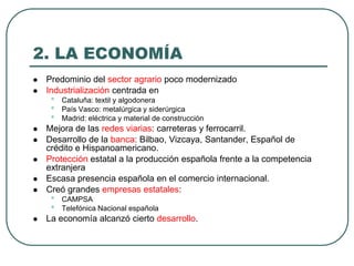 2. LA ECONOMÍA
 Predominio del sector agrario poco modernizado
 Industrialización centrada en
• Cataluña: textil y algodonera
• País Vasco: metalúrgica y siderúrgica
• Madrid: eléctrica y material de construcción
 Mejora de las redes viarias: carreteras y ferrocarril.
 Desarrollo de la banca: Bilbao, Vizcaya, Santander, Español de
crédito e Hispanoamericano.
 Protección estatal a la producción española frente a la competencia
extranjera
 Escasa presencia española en el comercio internacional.
 Creó grandes empresas estatales:
• CAMPSA
• Telefónica Nacional española
 La economía alcanzó cierto desarrollo.
 