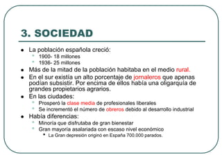 3. SOCIEDAD
 La población española creció:
• 1900- 18 millones
• 1936- 25 millones
 Más de la mitad de la población habitaba en el medio rural.
 En el sur existía un alto porcentaje de jornaleros que apenas
podían subsistir. Por encima de ellos había una oligarquía de
grandes propietarios agrarios.
 En las ciudades:
• Prosperó la clase media de profesionales liberales
• Se incrementó el número de obreros debido al desarrollo industrial
 Había diferencias:
• Minoría que disfrutaba de gran bienestar
• Gran mayoría asalariada con escaso nivel económico
• La Gran depresión originó en España 700.000 parados.
 