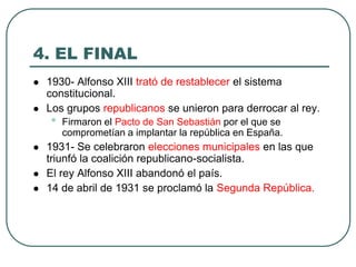 4. EL FINAL
 1930- Alfonso XIII trató de restablecer el sistema
constitucional.
 Los grupos republicanos se unieron para derrocar al rey.
• Firmaron el Pacto de San Sebastián por el que se
comprometían a implantar la república en España.
 1931- Se celebraron elecciones municipales en las que
triunfó la coalición republicano-socialista.
 El rey Alfonso XIII abandonó el país.
 14 de abril de 1931 se proclamó la Segunda República.
 