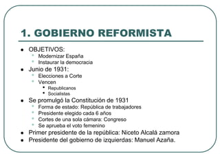1. GOBIERNO REFORMISTA
 OBJETIVOS:
• Modernizar España
• Instaurar la democracia
 Junio de 1931:
• Elecciones a Corte
• Vencen
• Republicanos
• Socialistas
 Se promulgó la Constitución de 1931
• Forma de estado: República de trabajadores
• Presidente elegido cada 6 años
• Cortes de una sola cámara: Congreso
• Se aprueba el voto femenino
 Primer presidente de la república: Niceto Alcalá zamora
 Presidente del gobierno de izquierdas: Manuel Azaña.
 