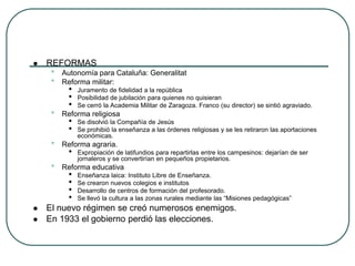  REFORMAS
• Autonomía para Cataluña: Generalitat
• Reforma militar:
• Juramento de fidelidad a la república
• Posibilidad de jubilación para quienes no quisieran
• Se cerró la Academia Militar de Zaragoza. Franco (su director) se sintió agraviado.
• Reforma religiosa
• Se disolvió la Compañía de Jesús
• Se prohibió la enseñanza a las órdenes religiosas y se les retiraron las aportaciones
económicas.
• Reforma agraria.
• Expropiación de latifundios para repartirlas entre los campesinos: dejarían de ser
jornaleros y se convertirían en pequeños propietarios.
• Reforma educativa
• Enseñanza laica: Instituto Libre de Enseñanza.
• Se crearon nuevos colegios e institutos
• Desarrollo de centros de formación del profesorado.
• Se llevó la cultura a las zonas rurales mediante las “Misiones pedagógicas”
 El nuevo régimen se creó numerosos enemigos.
 En 1933 el gobierno perdió las elecciones.
 