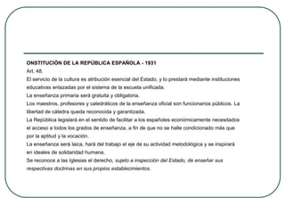 ONSTITUCIÓN DE LA REPÚBLICA ESPAÑOLA - 1931
Art. 48.
El servicio de la cultura es atribución esencial del Estado, y lo prestará mediante instituciones
educativas enlazadas por el sistema de la escuela unificada.
La enseñanza primaria será gratuita y obligatoria.
Los maestros, profesores y catedráticos de la enseñanza oficial son funcionarios públicos. La
libertad de cátedra queda reconocida y garantizada.
La República legislará en el sentido de facilitar a los españoles económicamente necesitados
el acceso a todos los grados de enseñanza, a fin de que no se halle condicionado más que
por la aptitud y la vocación.
La enseñanza será laica, hará del trabajo el eje de su actividad metodológica y se inspirará
en ideales de solidaridad humana.
Se reconoce a las Iglesias el derecho, sujeto a inspección del Estado, de enseñar sus
respectivas doctrinas en sus propios establecimientos.
 