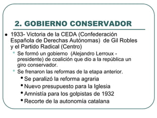 2. GOBIERNO CONSERVADOR
 1933- Victoria de la CEDA (Confederación
Española de Derechas Autónomas) de Gil Robles
y el Partido Radical (Centro)
• Se formó un gobierno (Alejandro Lerroux -
presidente) de coalición que dio a la república un
giro conservador.
• Se frenaron las reformas de la etapa anterior.
•Se paralizó la reforma agraria
•Nuevo presupuesto para la Iglesia
•Amnistía para los golpistas de 1932
•Recorte de la autonomía catalana
 