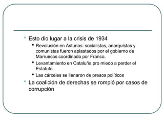 • Esto dio lugar a la crisis de 1934
• Revolución en Asturias: socialistas, anarquistas y
comunistas fueron aplastados por el gobierno de
Marruecos coordinado por Franco.
• Levantamiento en Cataluña pro miedo a perder el
Estatuto.
• Las cárceles se llenaron de presos políticos
• La coalición de derechas se rompió por casos de
corrupción
 