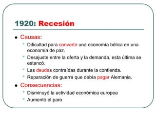 1920: Recesión
 Causas:
• Dificultad para convertir una economía bélica en una
economía de paz.
• Desajuste entre la oferta y la demanda, esta última se
estancó.
• Las deudas contraídas durante la contienda.
• Reparación de guerra que debía pagar Alemania.
 Consecuencias:
• Disminuyó la actividad económica europea
• Aumentó el paro
 