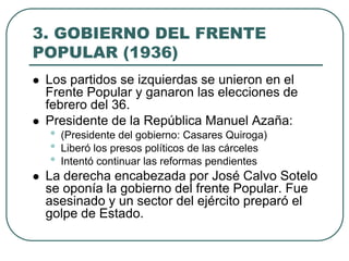 3. GOBIERNO DEL FRENTE
POPULAR (1936)
 Los partidos se izquierdas se unieron en el
Frente Popular y ganaron las elecciones de
febrero del 36.
 Presidente de la República Manuel Azaña:
• (Presidente del gobierno: Casares Quiroga)
• Liberó los presos políticos de las cárceles
• Intentó continuar las reformas pendientes
 La derecha encabezada por José Calvo Sotelo
se oponía la gobierno del frente Popular. Fue
asesinado y un sector del ejército preparó el
golpe de Estado.
 