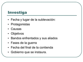 Investiga
• Fecha y lugar de la sublevación:
• Protagonistas
• Causas
• Objetivos
• Bandos enfrentados y sus aliados
• Fases de la guerra
• Fecha del final de la contienda
• Gobierno que se instaura.
 
