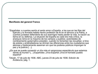 Manifiesto del general Franco
“Españoles: a cuantos sentís el santo amor a España, a los que en las filas del
Ejército y la Armada habéis hecho profesión de fe en el servicio a la Patria, a
cuantos jurasteis defenderla de sus enemigos hasta perder la vida, la nación os
llama en su defensa. La situación de España es cada día más crítica, la
anarquía reina en la mayoría de los campos y pueblos; autoridades de
nombramiento gubernativo presiden, cuando no fomentan las revueltas: a tiros
de pistola y ametralladoras se dirimen las diferencias entre los ciudadanos que
alevosa y traidoramente asesinan sin que los poderes públicos impongan la
paz y la justicia […].
¿Es que se puede consentir un día más el vergonzoso espectáculo que estamos
dando al mundo? […] Españoles: ¡Viva España! ¡Viva el honrado pueblo
español!”
Tetuán, 17 de julio de 1936. ABC, jueves 23 de julio de 1936. Edición de
Andalucía, pág. 1.
 