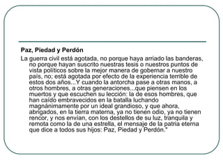Paz, Piedad y Perdón
La guerra civil está agotada, no porque haya arriado las banderas,
no porque hayan suscrito nuestras tesis o nuestros puntos de
vista políticos sobre la mejor manera de gobernar a nuestro
país, no; está agotada por efecto de la experiencia terrible de
estos dos años...Y cuando la antorcha pase a otras manos, a
otros hombres, a otras generaciones...que piensen en los
muertos y que escuchen su lección: la de esos hombres, que
han caído embravecidos en la batalla luchando
magnánimamente por un ideal grandioso, y que ahora,
abrigados, en la tierra materna, ya no tienen odio, ya no tienen
rencor, y nos envían, con los destellos de su luz, tranquila y
remota como la de una estrella, el mensaje de la patria eterna
que dice a todos sus hijos: Paz, Piedad y Perdón."
 