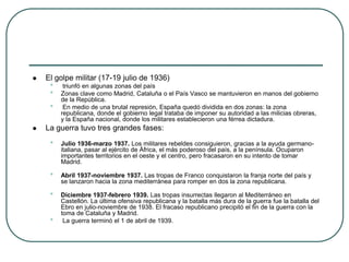  El golpe militar (17-19 julio de 1936)
• triunfó en algunas zonas del país
• Zonas clave como Madrid, Cataluña o el País Vasco se mantuvieron en manos del gobierno
de la República.
• En medio de una brutal represión, España quedó dividida en dos zonas: la zona
republicana, donde el gobierno legal trataba de imponer su autoridad a las milicias obreras,
y la España nacional, donde los militares establecieron una férrea dictadura.
 La guerra tuvo tres grandes fases:
• Julio 1936-marzo 1937. Los militares rebeldes consiguieron, gracias a la ayuda germano-
italiana, pasar al ejército de África, el más poderoso del país, a la península. Ocuparon
importantes territorios en el oeste y el centro, pero fracasaron en su intento de tomar
Madrid.
• Abril 1937-noviembre 1937. Las tropas de Franco conquistaron la franja norte del país y
se lanzaron hacia la zona mediterránea para romper en dos la zona republicana.
• Diciembre 1937-febrero 1939. Las tropas insurrectas llegaron al Mediterráneo en
Castellón. La última ofensiva republicana y la batalla más dura de la guerra fue la batalla del
Ebro en julio-noviembre de 1938. El fracaso republicano precipitó el fin de la guerra con la
toma de Cataluña y Madrid.
• La guerra terminó el 1 de abril de 1939.
 